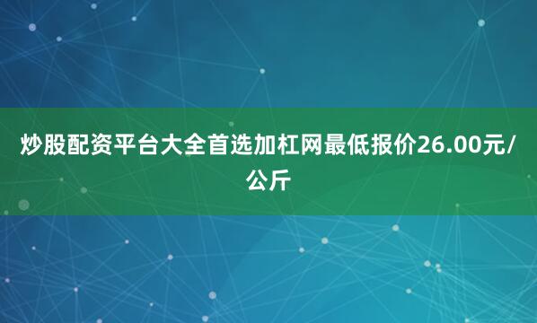 炒股配资平台大全首选加杠网最低报价26.00元/公斤