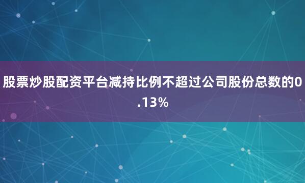 股票炒股配资平台减持比例不超过公司股份总数的0.13%