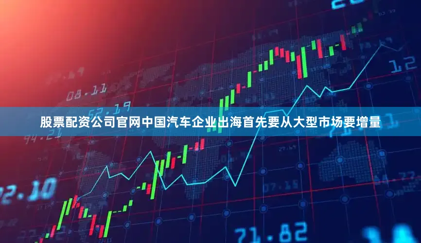 股票配资公司官网中国汽车企业出海首先要从大型市场要增量