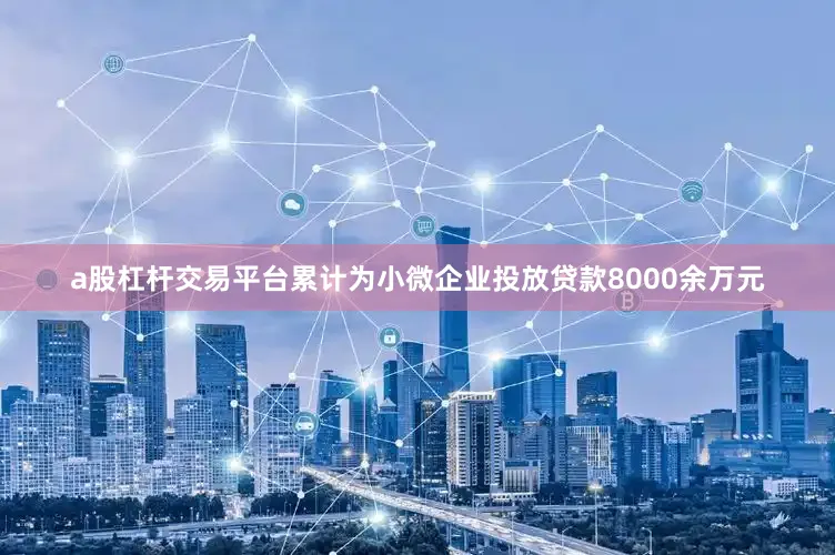 a股杠杆交易平台累计为小微企业投放贷款8000余万元