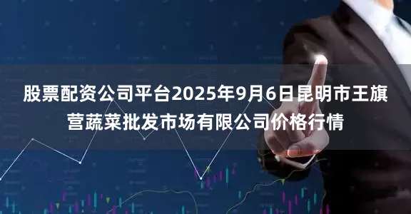 股票配资公司平台2025年9月6日昆明市王旗营蔬菜批发市场有限公司价格行情