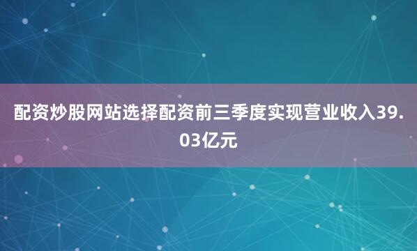 配资炒股网站选择配资前三季度实现营业收入39.03亿元